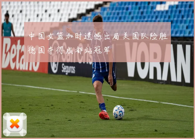 中国女篮加时遗憾出局美国队险胜德国夺得成都站冠军