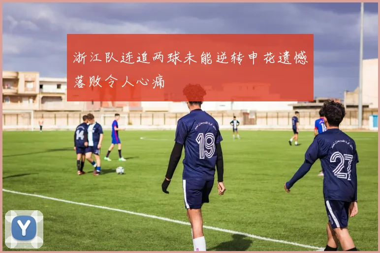 浙江队连追两球未能逆转申花遗憾落败令人心痛