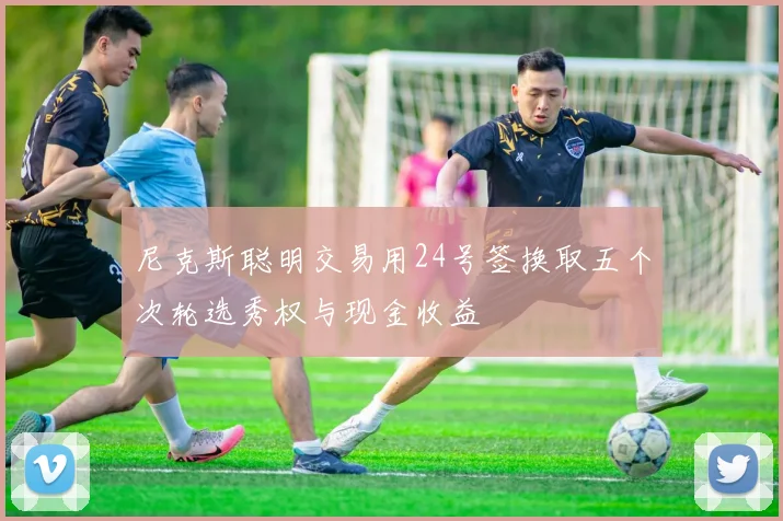 尼克斯聪明交易用24号签换取五个次轮选秀权与现金收益