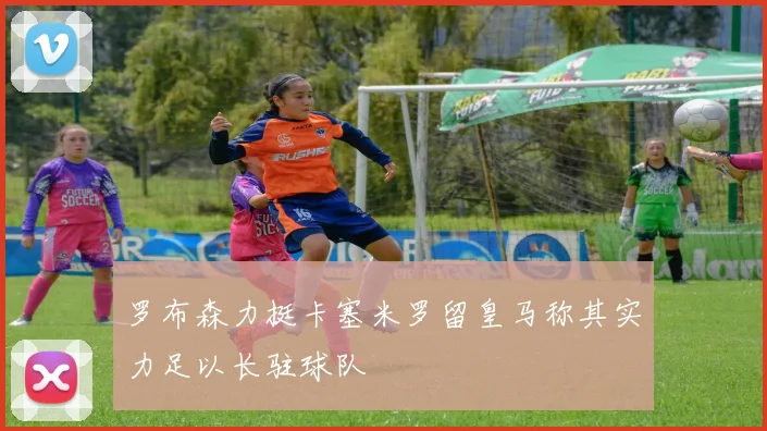 罗布森力挺卡塞米罗留皇马称其实力足以长驻球队