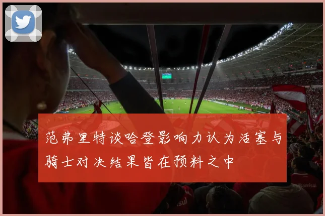 范弗里特谈哈登影响力认为活塞与骑士对决结果皆在预料之中
