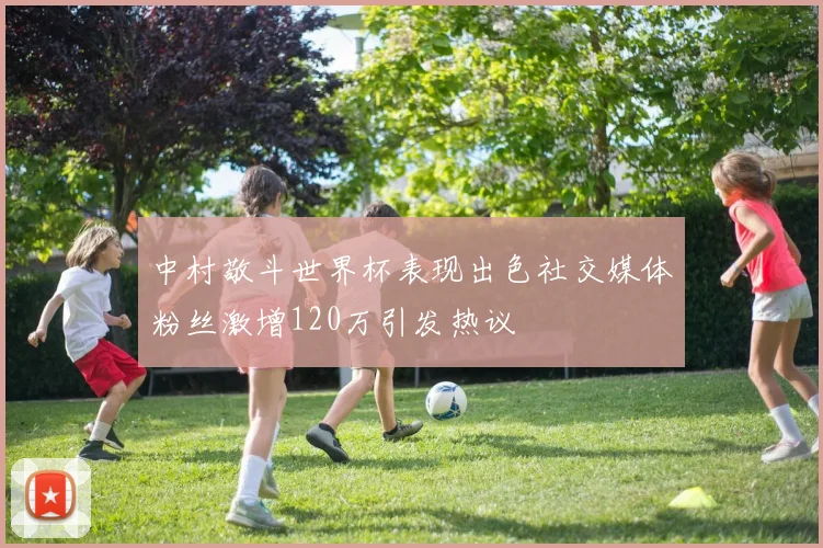 中村敬斗世界杯表现出色社交媒体粉丝激增120万引发热议