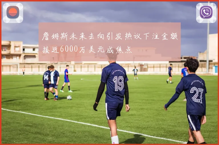 詹姆斯未来去向引发热议下注金额接近6000万美元成焦点