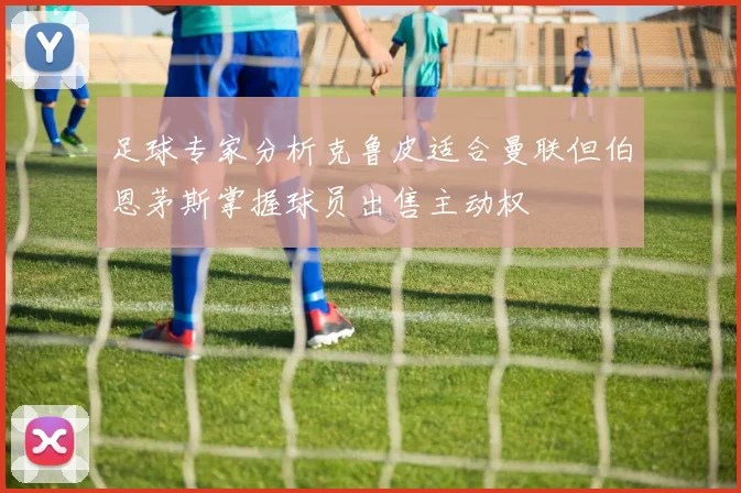 足球专家分析克鲁皮适合曼联但伯恩茅斯掌握球员出售主动权