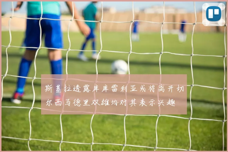 斯基拉透露库库雷利亚或将离开切尔西马德里双雄均对其表示兴趣