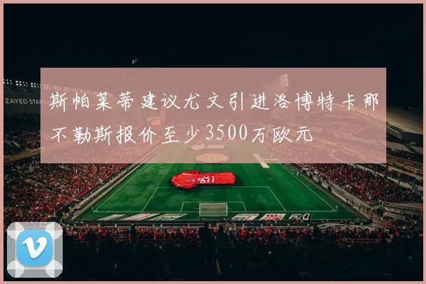 斯帕莱蒂建议尤文引进洛博特卡那不勒斯报价至少3500万欧元
