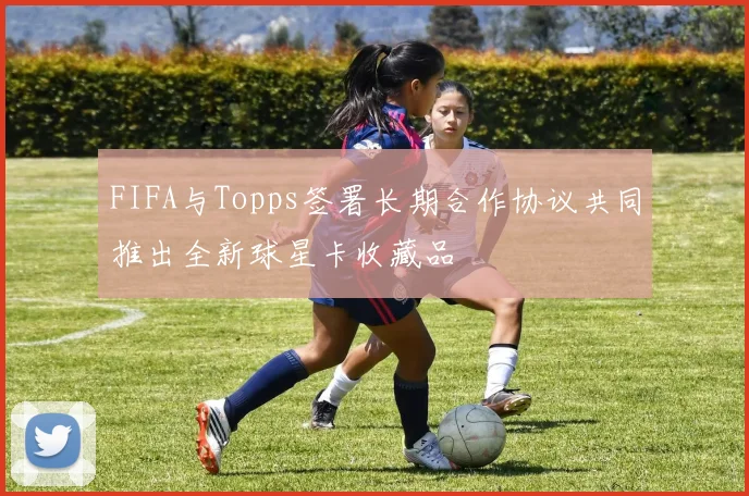 FIFA与Topps签署长期合作协议共同推出全新球星卡收藏品