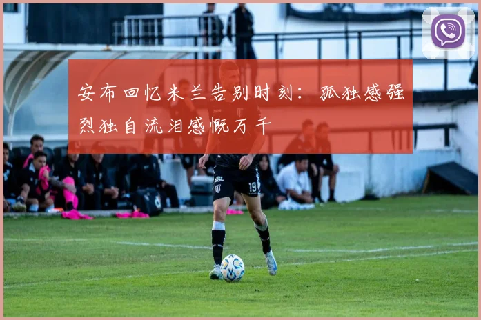 安布回忆米兰告别时刻：孤独感强烈独自流泪感慨万千