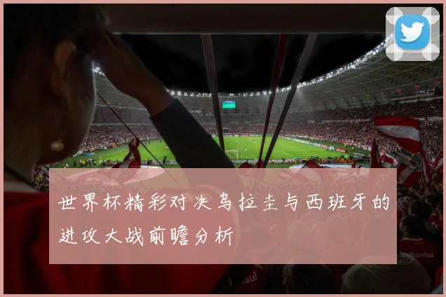 世界杯精彩对决乌拉圭与西班牙的进攻大战前瞻分析